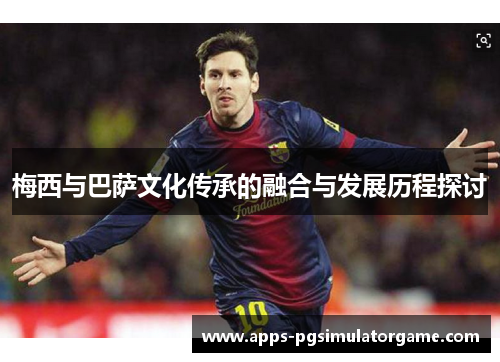 梅西与巴萨文化传承的融合与发展历程探讨