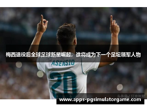 梅西退役后全球足球新星崛起，谁将成为下一个足坛领军人物