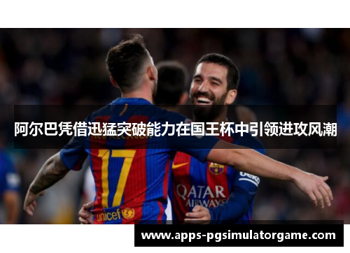 阿尔巴凭借迅猛突破能力在国王杯中引领进攻风潮