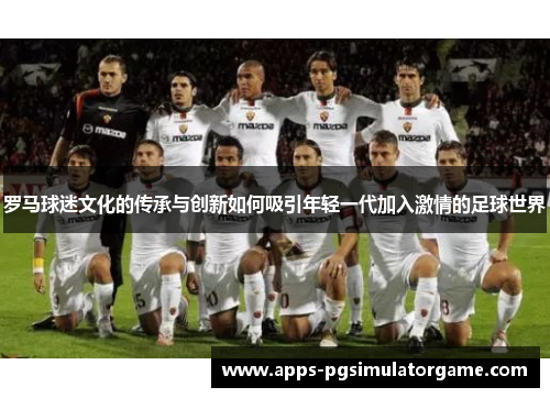 罗马球迷文化的传承与创新如何吸引年轻一代加入激情的足球世界