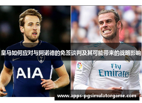 皇马如何应对与阿诺德的免签谈判及其可能带来的战略影响