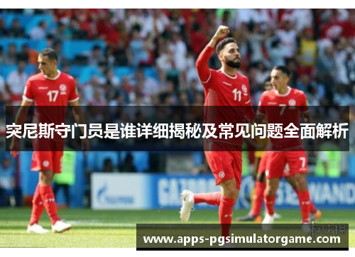 突尼斯守门员是谁详细揭秘及常见问题全面解析
