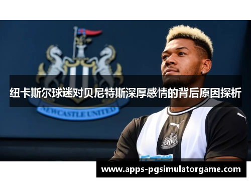 纽卡斯尔球迷对贝尼特斯深厚感情的背后原因探析