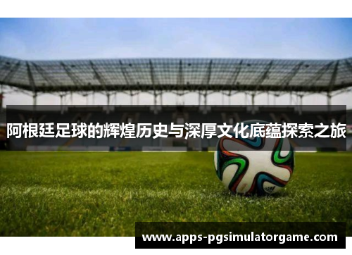 阿根廷足球的辉煌历史与深厚文化底蕴探索之旅