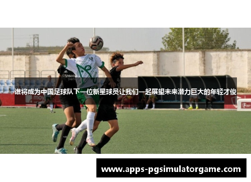 谁将成为中国足球队下一位新星球员让我们一起展望未来潜力巨大的年轻才俊 谁将成为中国足球队下一位新星球员让我们一起展望未来潜力巨大的年轻才俊