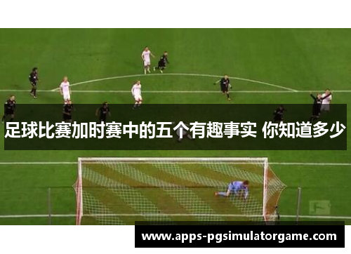 足球比赛加时赛中的五个有趣事实 你知道多少 足球比赛加时赛中的五个有趣事实 你知道多少