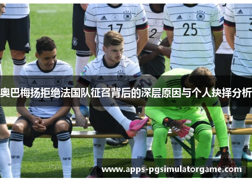 奥巴梅扬拒绝法国队征召背后的深层原因与个人抉择分析 奥巴梅扬拒绝法国队征召背后的深层原因与个人抉择分析