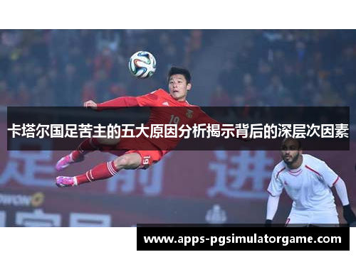 卡塔尔国足苦主的五大原因分析揭示背后的深层次因素 卡塔尔国足苦主的五大原因分析揭示背后的深层次因素