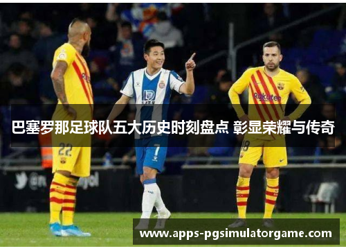巴塞罗那足球队五大历史时刻盘点 彰显荣耀与传奇 巴塞罗那足球队五大历史时刻盘点 彰显荣耀与传奇