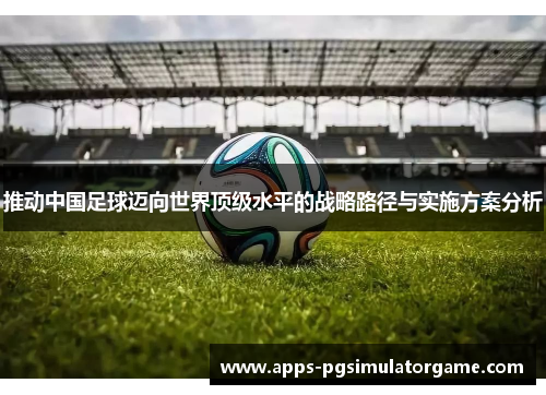 推动中国足球迈向世界顶级水平的战略路径与实施方案分析 推动中国足球迈向世界顶级水平的战略路径与实施方案分析